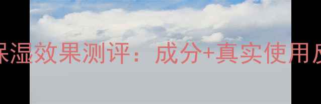 图片 格蕾缇护肤品保湿效果测评：成分+真实使用反馈+选购指南1