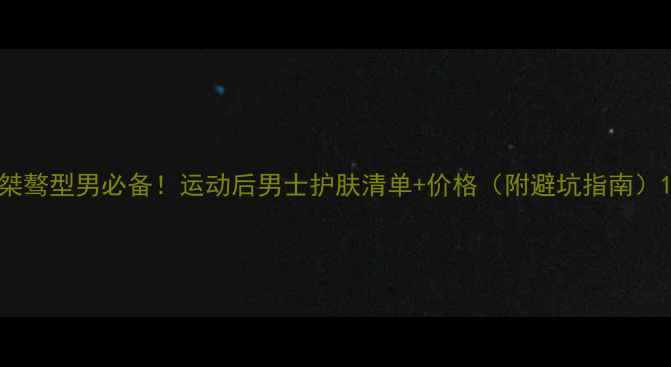 图片 桀骜型男必备！运动后男士护肤清单+价格（附避坑指南）1