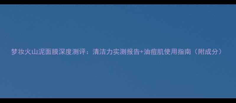 图片 梦妆火山泥面膜深度测评：清洁力实测报告+油痘肌使用指南（附成分）