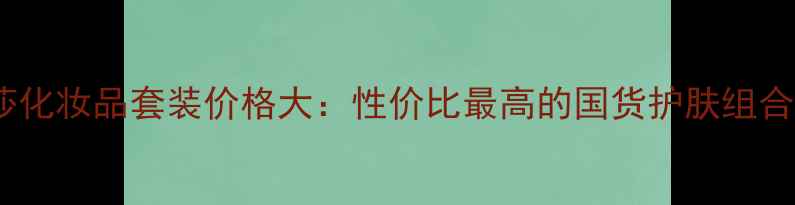 图片 梦迪莎化妆品套装价格大：性价比最高的国货护肤组合推荐2