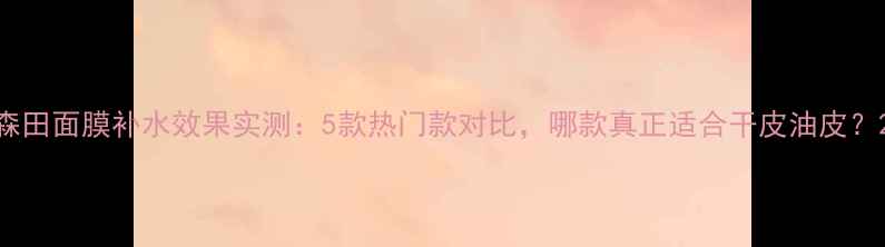 图片 森田面膜补水效果实测：5款热门款对比，哪款真正适合干皮油皮？2