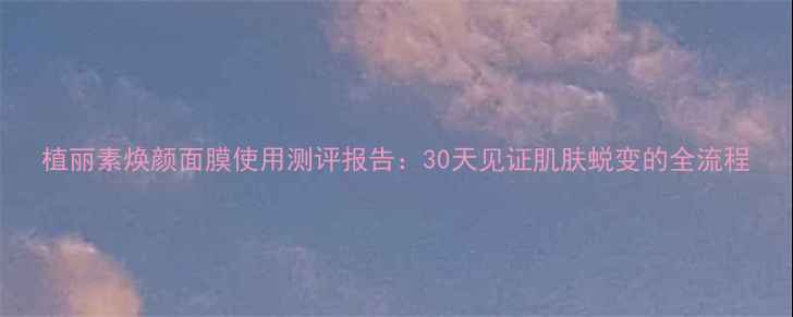 图片 植丽素焕颜面膜使用测评报告：30天见证肌肤蜕变的全流程