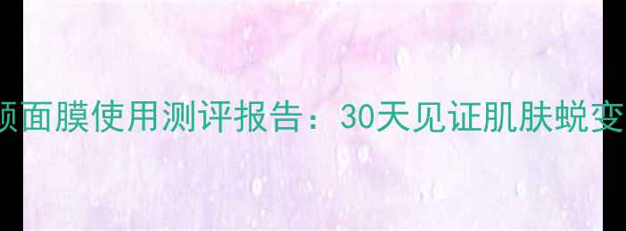 图片 植丽素焕颜面膜使用测评报告：30天见证肌肤蜕变的全流程1