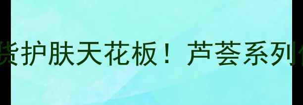 图片 植物医生芦荟胶测评平价国货护肤天花板！芦荟系列价格+功效全（附隐藏用法）