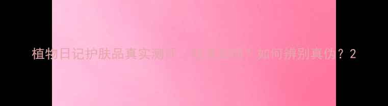 图片 植物日记护肤品真实测评：效果如何？如何辨别真伪？2