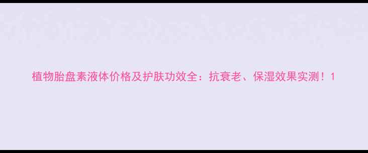 图片 植物胎盘素液体价格及护肤功效全：抗衰老、保湿效果实测！1