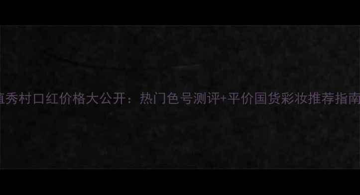 图片 植秀村口红价格大公开：热门色号测评+平价国货彩妆推荐指南2