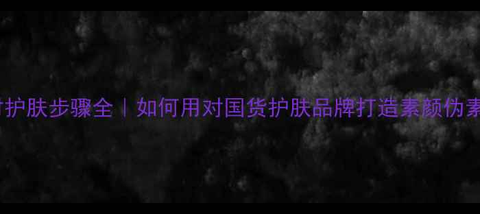 图片 植美村护肤步骤全｜如何用对国货护肤品牌打造素颜伪素颜妆1