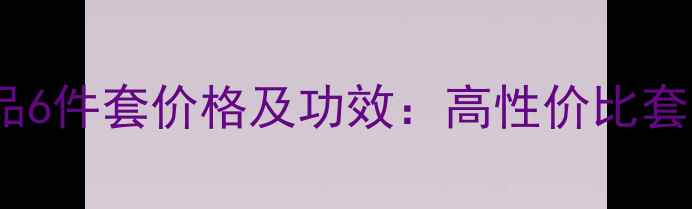 图片 樊文花护肤品6件套价格及功效：高性价比套装组合推荐2