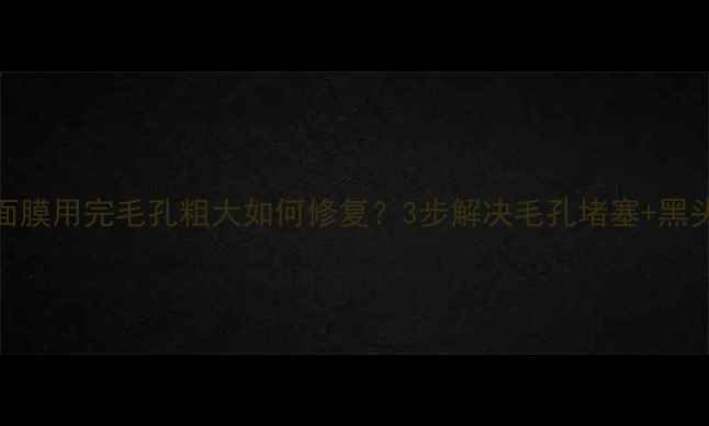 图片 欣兰面膜用完毛孔粗大如何修复？3步解决毛孔堵塞+黑头问题