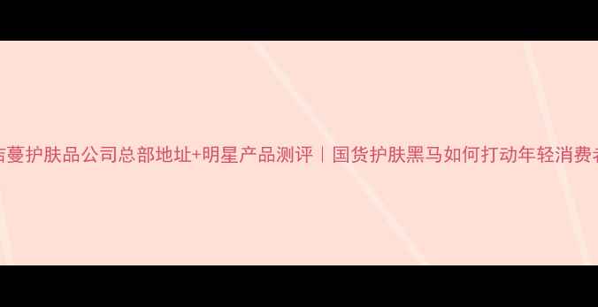 图片 欧洁蔓护肤品公司总部地址+明星产品测评｜国货护肤黑马如何打动年轻消费者？