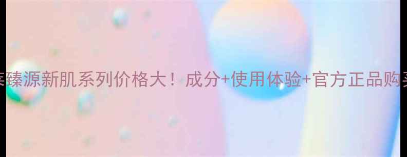 图片 欧珀莱臻源新肌系列价格大！成分+使用体验+官方正品购买指南