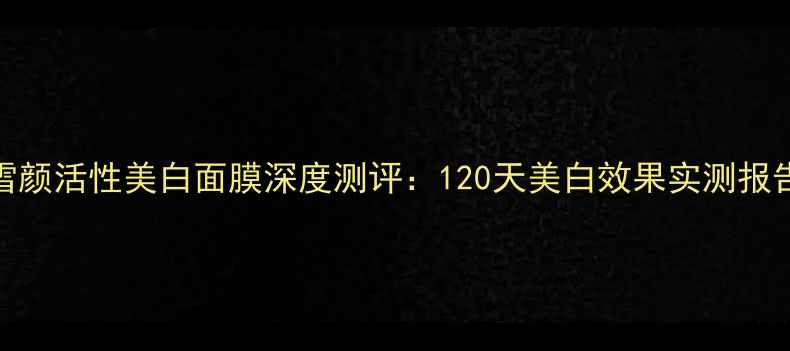 图片 欧莱雅雪颜活性美白面膜深度测评：120天美白效果实测报告及成分