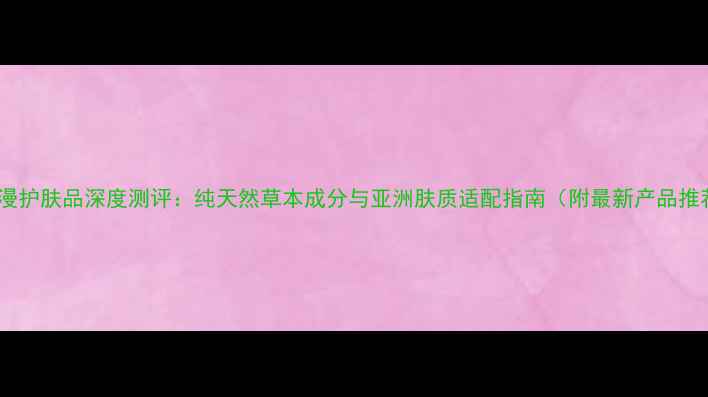 图片 欧诗漫护肤品深度测评：纯天然草本成分与亚洲肤质适配指南（附最新产品推荐）1