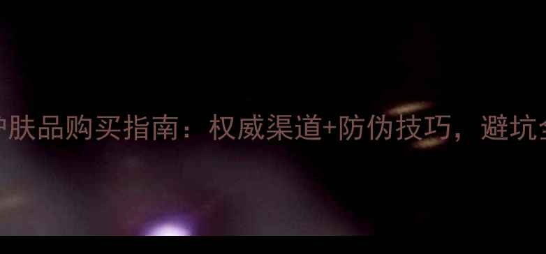 图片 正品护肤品购买指南：权威渠道+防伪技巧，避坑全攻略