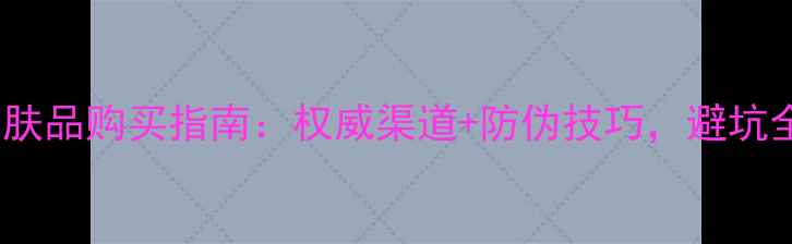 图片 正品护肤品购买指南：权威渠道+防伪技巧，避坑全攻略1