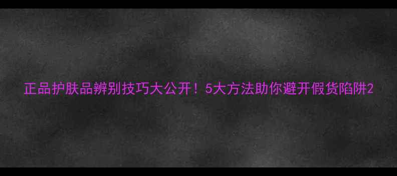 图片 正品护肤品辨别技巧大公开！5大方法助你避开假货陷阱2