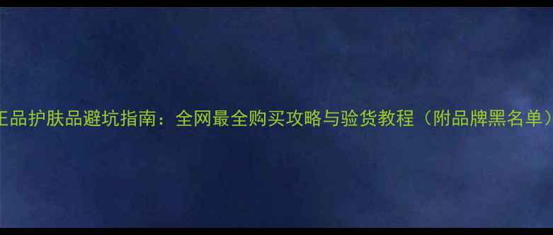 图片 正品护肤品避坑指南：全网最全购买攻略与验货教程（附品牌黑名单）