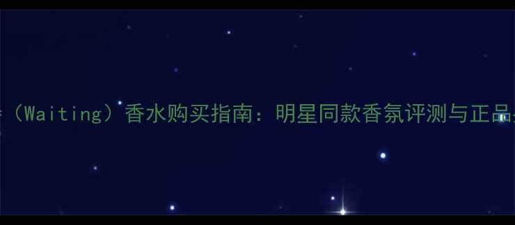 图片 正品等待（Waiting）香水购买指南：明星同款香氛评测与正品鉴别攻略