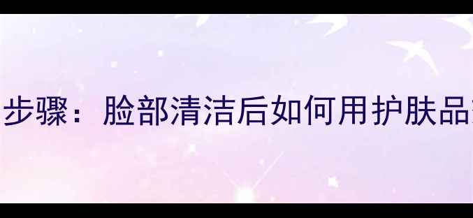 图片 正确护肤步骤：脸部清洁后如何用护肤品效果翻倍