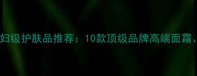 图片 比海蓝之谜更奢华的贵妇级护肤品推荐：10款顶级品牌高端面霜、精华与眼霜深度测评1