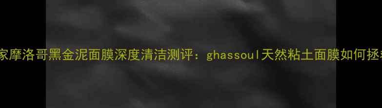 图片 毛孔净化专家摩洛哥黑金泥面膜深度清洁测评：ghassoul天然粘土面膜如何拯救油痘肌？1