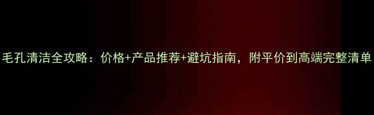 图片 毛孔清洁全攻略：价格+产品推荐+避坑指南，附平价到高端完整清单