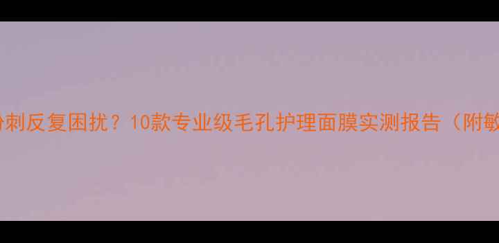 图片 毛孔粗大、黑头粉刺反复困扰？10款专业级毛孔护理面膜实测报告（附敏感肌使用指南）2