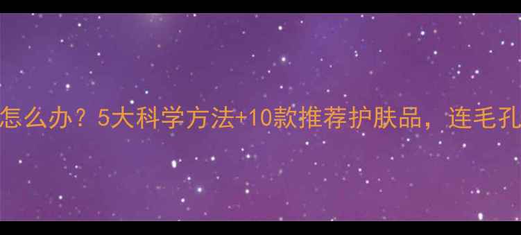 图片 毛孔粗大怎么办？5大科学方法+10款推荐护肤品，连毛孔都变细腻