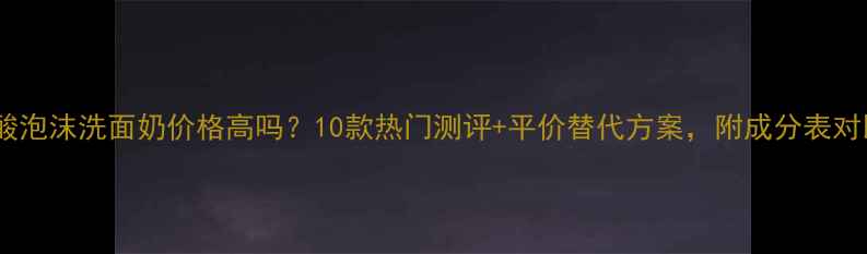 图片 氨基酸泡沫洗面奶价格高吗？10款热门测评+平价替代方案，附成分表对比！1
