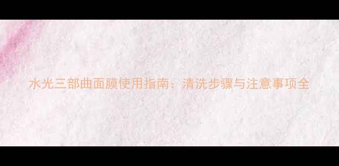 图片 水光三部曲面膜使用指南：清洗步骤与注意事项全
