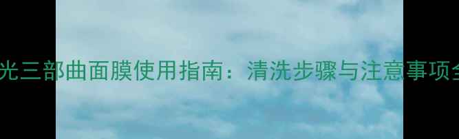图片 水光三部曲面膜使用指南：清洗步骤与注意事项全1