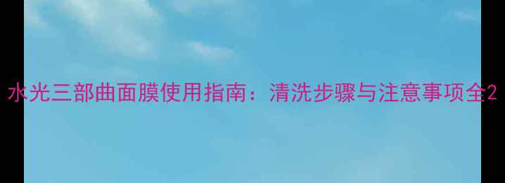 图片 水光三部曲面膜使用指南：清洗步骤与注意事项全2