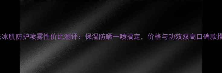 图片 水光冰肌防护喷雾性价比测评：保湿防晒一喷搞定，价格与功效双高口碑款推荐2