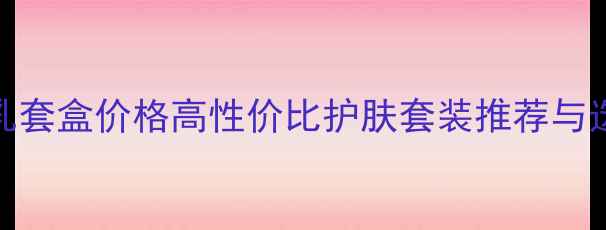 图片 水光水乳套盒价格高性价比护肤套装推荐与选购指南