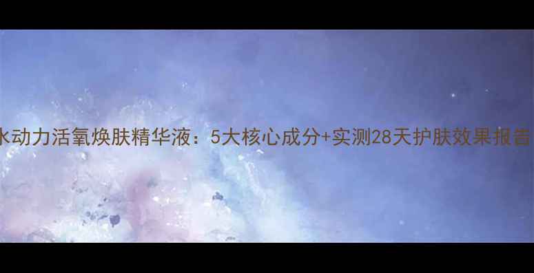 图片 水动力活氧焕肤精华液：5大核心成分+实测28天护肤效果报告1
