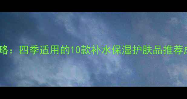 图片 水嫩肌养成全攻略：四季适用的10款补水保湿护肤品推荐成分+性价比对比