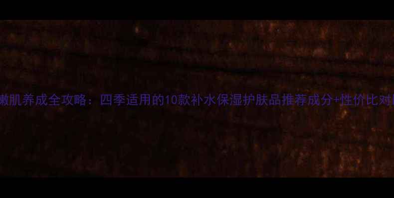 图片 水嫩肌养成全攻略：四季适用的10款补水保湿护肤品推荐成分+性价比对比1