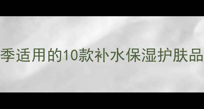 图片 水嫩肌养成全攻略：四季适用的10款补水保湿护肤品推荐成分+性价比对比2