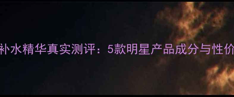 图片 水循环补水精华真实测评：5款明星产品成分与性价比对比