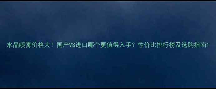 图片 水晶喷雾价格大！国产VS进口哪个更值得入手？性价比排行榜及选购指南1