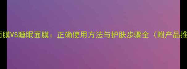 图片 水洗面膜VS睡眠面膜：正确使用方法与护肤步骤全（附产品推荐）1