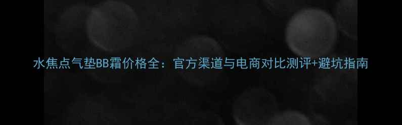 图片 水焦点气垫BB霜价格全：官方渠道与电商对比测评+避坑指南