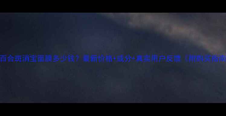 图片 水百合斑消宝面膜多少钱？最新价格+成分+真实用户反馈（附购买指南）