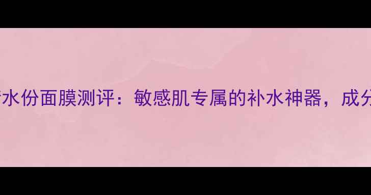 图片 水芝澳海洋平衡水份面膜测评：敏感肌专属的补水神器，成分+使用方法全！