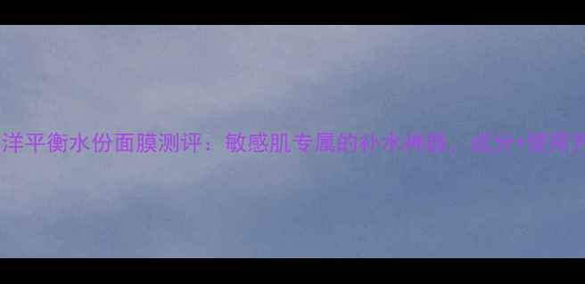 图片 水芝澳海洋平衡水份面膜测评：敏感肌专属的补水神器，成分+使用方法全！2