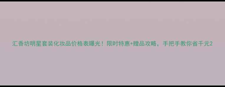 图片 汇香坊明星套装化妆品价格表曝光！限时特惠+赠品攻略，手把手教你省千元2