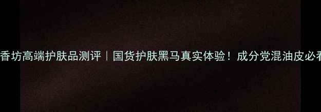 图片 汇香坊高端护肤品测评｜国货护肤黑马真实体验！成分党混油皮必看2