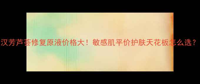 图片 汉芳芦荟修复原液价格大！敏感肌平价护肤天花板怎么选？