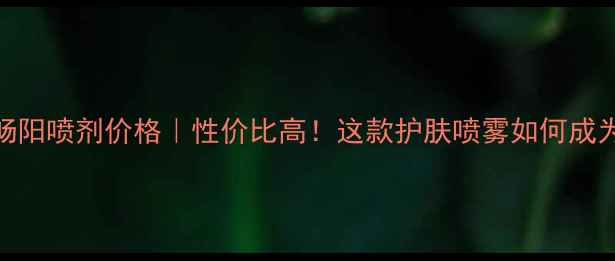 图片 江西众乐堂畅阳喷剂价格｜性价比高！这款护肤喷雾如何成为夏季热门？